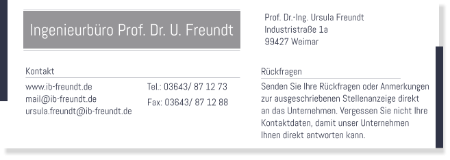 Prof. Dr.-Ing. Ursula Freundt Industristrae 1a 99427 Weimar    Tel.: 03643/ 87 12 73 Fax: 03643/ 87 12 88   Rckfragen Senden Sie Ihre Rckfragen oder Anmerkungen  zur ausgeschriebenen Stellenanzeige direkt an das Unternehmen. Vergessen Sie nicht Ihre  Kontaktdaten, damit unser Unternehmen Ihnen direkt antworten kann.   Kontakt www.ib-freundt.de mail@ib-freundt.de ursula.freundt@ib-freundt.de  Ingenieurbro Prof. Dr. U. Freundt